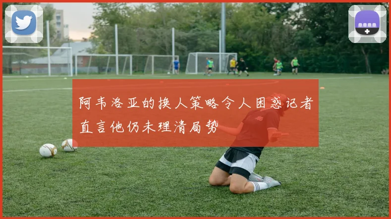 阿韦洛亚的换人策略令人困惑记者直言他仍未理清局势