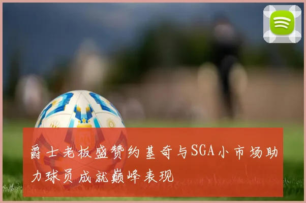 爵士老板盛赞约基奇与SGA小市场助力球员成就巅峰表现
