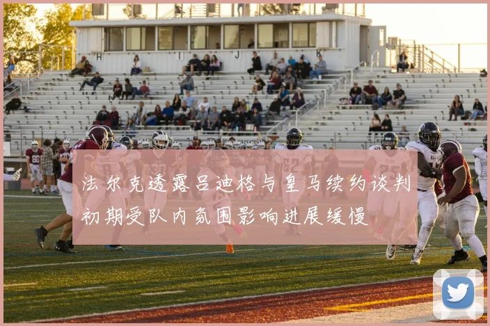 法尔克透露吕迪格与皇马续约谈判初期受队内氛围影响进展缓慢