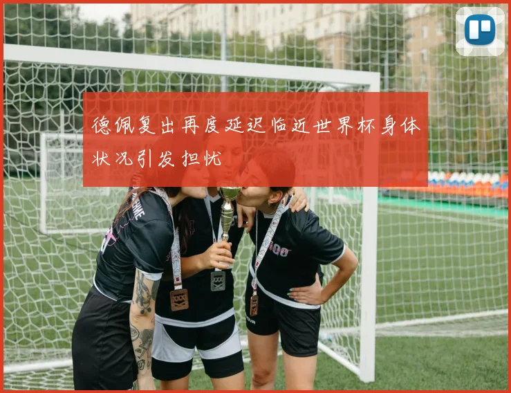 德佩复出再度延迟临近世界杯身体状况引发担忧