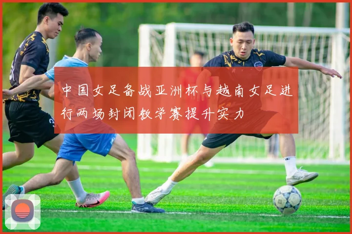 中国女足备战亚洲杯与越南女足进行两场封闭教学赛提升实力