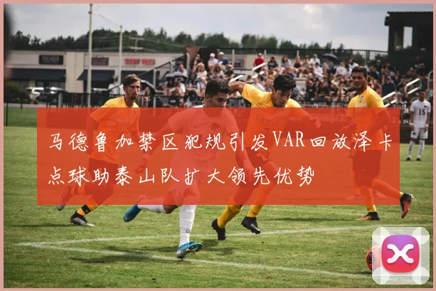 马德鲁加禁区犯规引发VAR回放泽卡点球助泰山队扩大领先优势