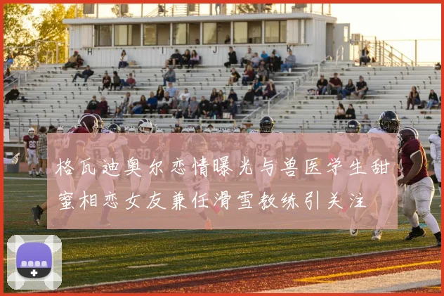 格瓦迪奥尔恋情曝光与兽医学生甜蜜相恋女友兼任滑雪教练引关注