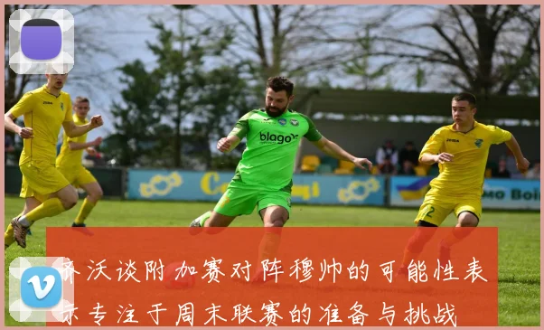 齐沃谈附加赛对阵穆帅的可能性表示专注于周末联赛的准备与挑战