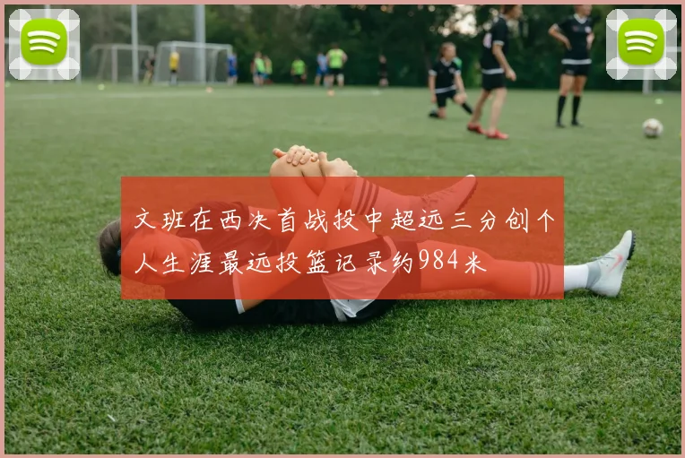 文班在西决首战投中超远三分创个人生涯最远投篮记录约984米