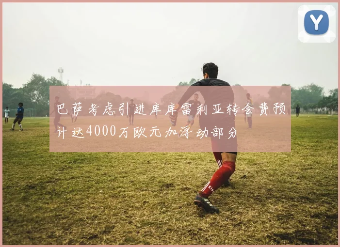 巴萨考虑引进库库雷利亚转会费预计达4000万欧元加浮动部分