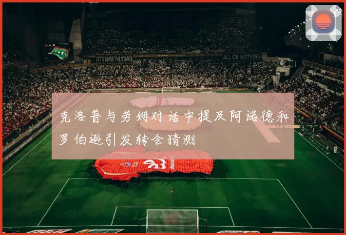 克洛普与劳姆对话中提及阿诺德和罗伯逊引发转会猜测