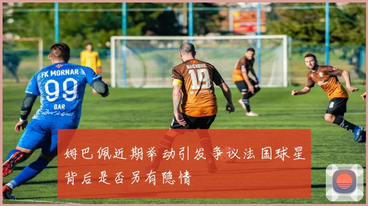 姆巴佩近期举动引发争议法国球星背后是否另有隐情