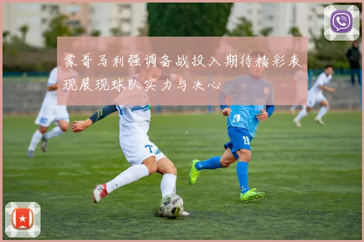 蒙哥马利强调备战投入期待精彩表现展现球队实力与决心