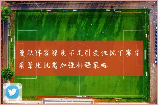 曼联阵容深度不足引发担忧下赛季前景堪忧需加强补强策略