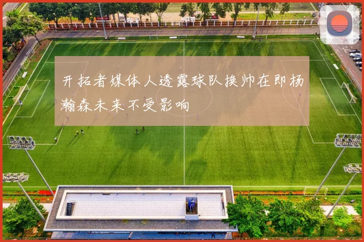 开拓者媒体人透露球队换帅在即杨瀚森未来不受影响