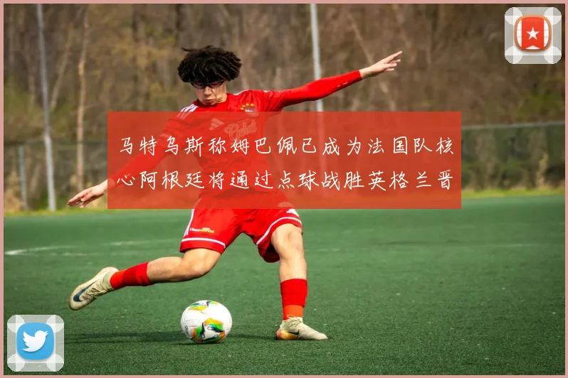 马特乌斯称姆巴佩已成为法国队核心阿根廷将通过点球战胜英格兰晋级