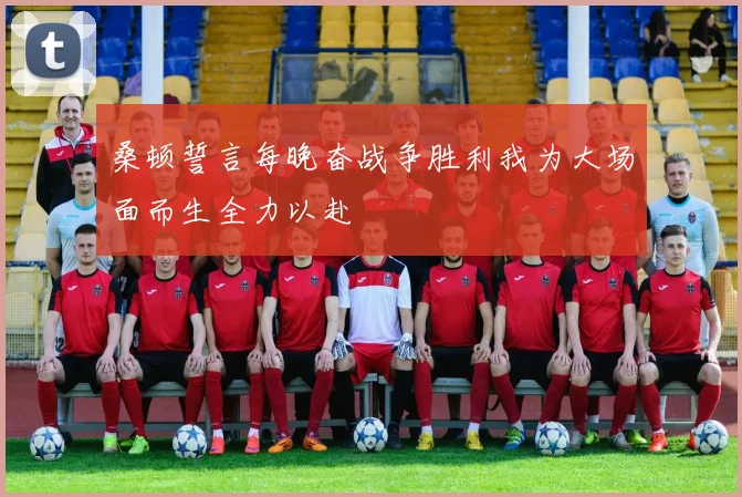 桑顿誓言每晚奋战争胜利我为大场面而生全力以赴