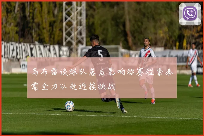 乌布雷谈球队落后影响称赛程紧凑需全力以赴迎接挑战