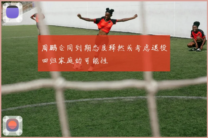 周鹏合同到期态度释然或考虑退役回归家庭的可能性