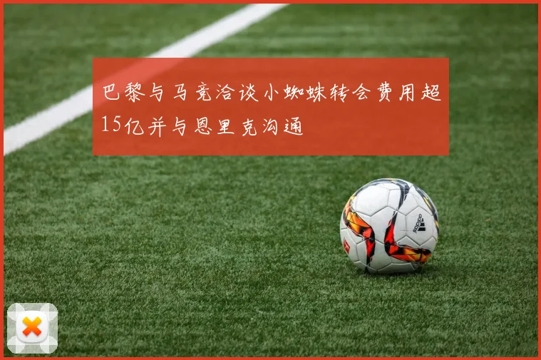 巴黎与马竞洽谈小蜘蛛转会费用超15亿并与恩里克沟通