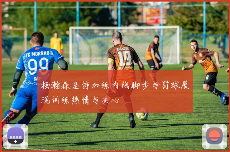 杨瀚森坚持加练内线脚步与罚球展现训练热情与决心