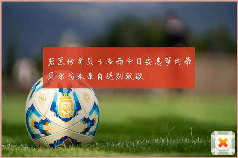 蓝黑传奇贝卡洛西今日安息萨内蒂贝尔戈米亲自送别致敬