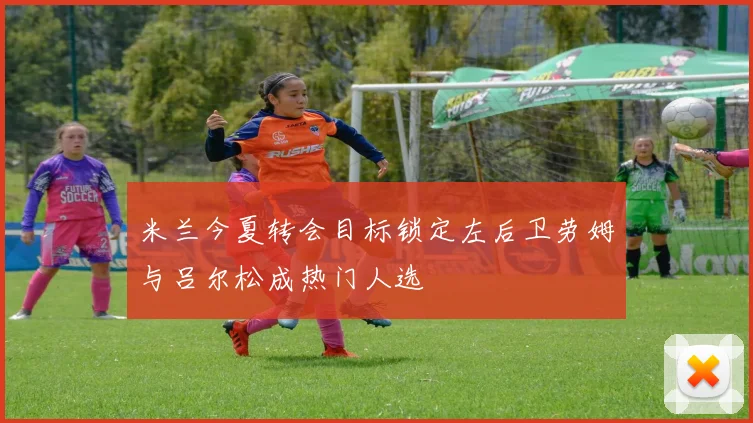 米兰今夏转会目标锁定左后卫劳姆与吕尔松成热门人选