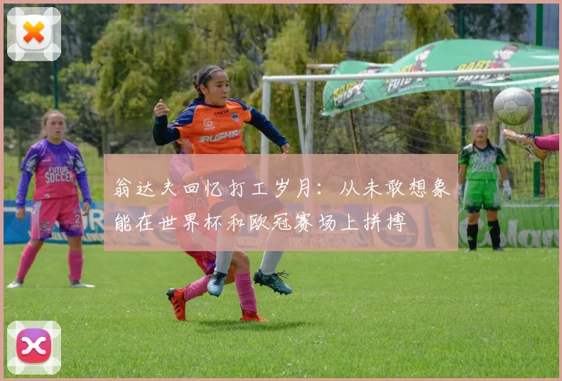翁达夫回忆打工岁月：从未敢想象能在世界杯和欧冠赛场上拼搏