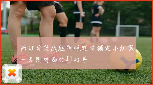 西班牙若战胜阿根廷将锁定小组第一否则将面对J1对手