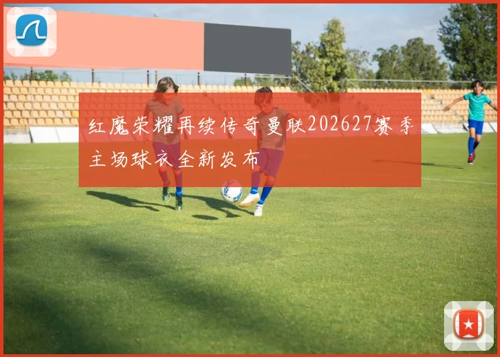 红魔荣耀再续传奇曼联202627赛季主场球衣全新发布