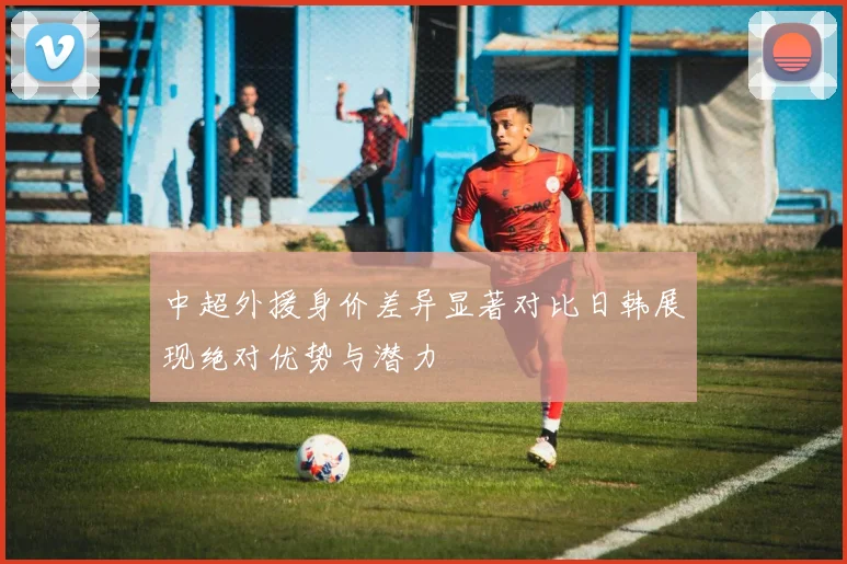中超外援身价差异显著对比日韩展现绝对优势与潜力