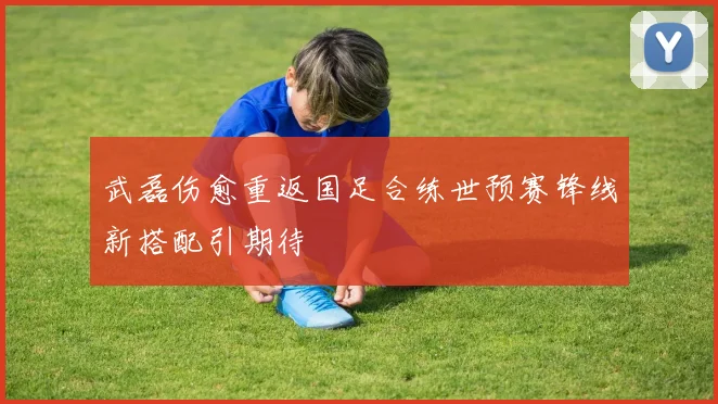 武磊伤愈重返国足合练世预赛锋线新搭配引期待