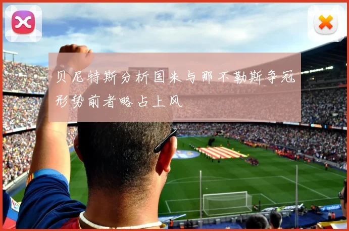 贝尼特斯分析国米与那不勒斯争冠形势前者略占上风