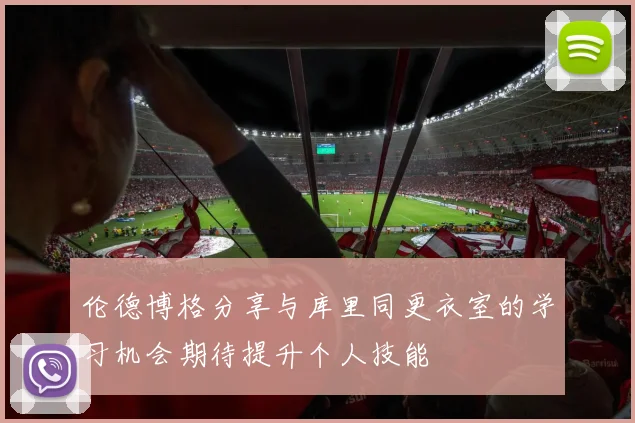 伦德博格分享与库里同更衣室的学习机会期待提升个人技能