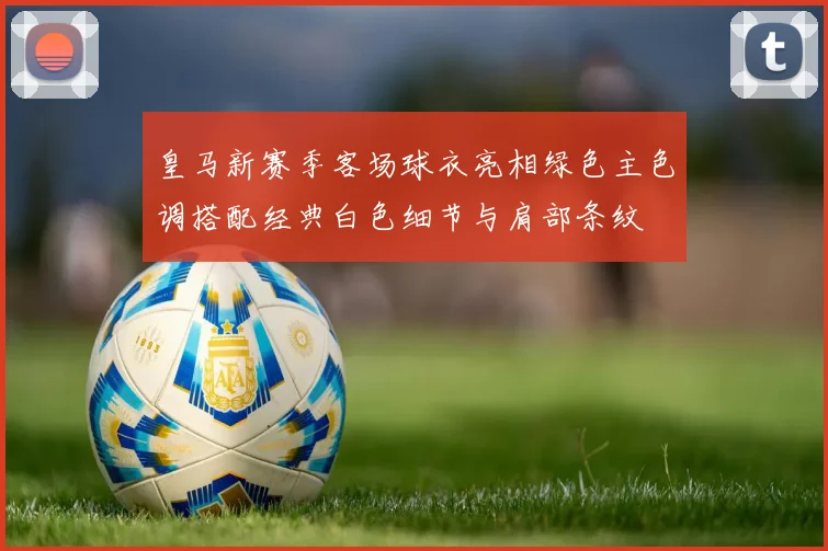 皇马新赛季客场球衣亮相绿色主色调搭配经典白色细节与肩部条纹