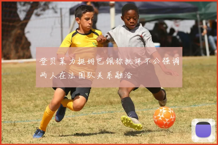 登贝莱力挺姆巴佩称批评不公强调两人在法国队关系融洽